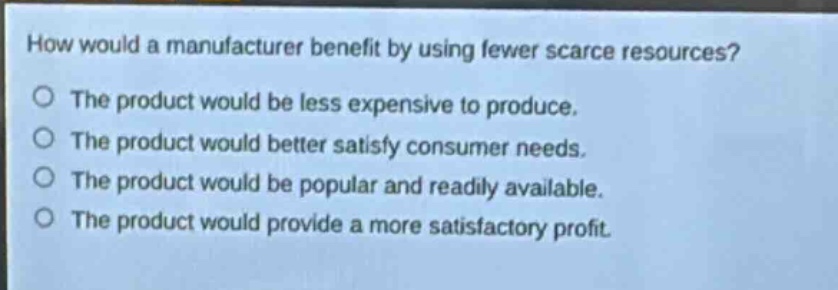 how would a manufacturer benefit by using fewer scarce resources? the product would be less expensive to produce. the product would better satisfy consumer needs. the product would be popular and readily available. the product would provide a more satisfactory profit.