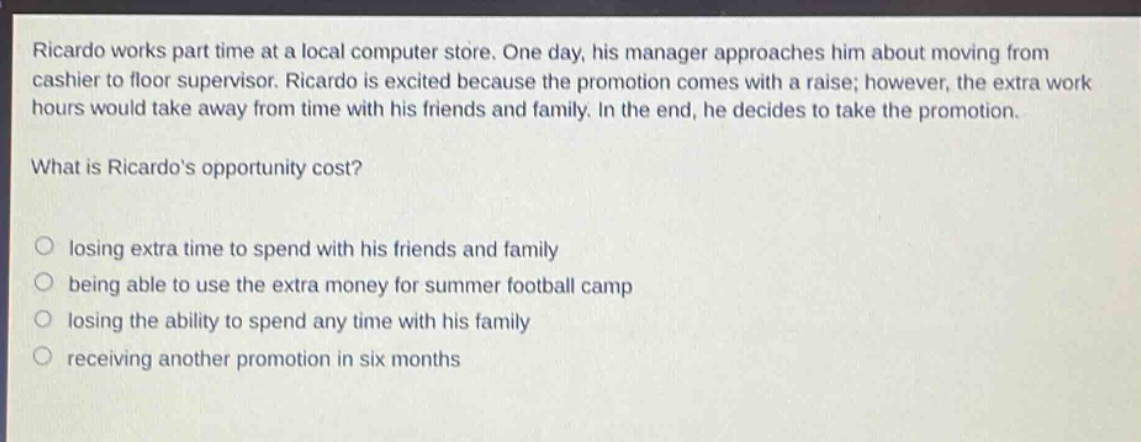 ricardo works part time at a local computer store. one day, his manager approaches him about moving from cashier to floor supervisor. ricardo is excited because the promotion comes with a raise; however, the extra work hours would take away from time with his friends and family. in the end, he decides to take the promotion. what is ricardos opportunity cost? losing extra time to spend with his friends and family being able to use the extra money for summer football camp losing the ability to spend any time with his family receiving another promotion in six months