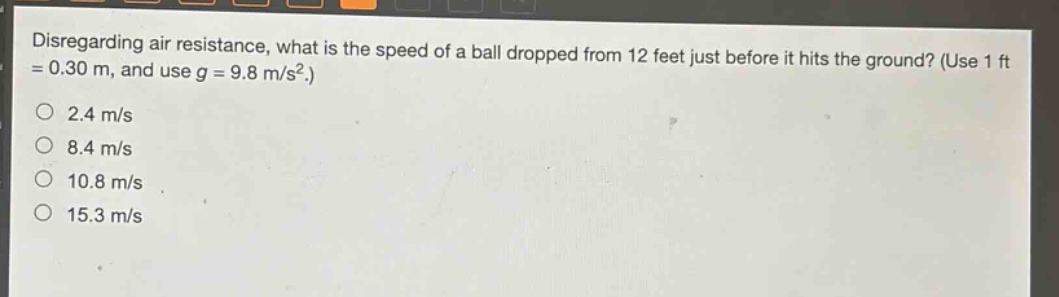 disregarding air resistance, what is the speed of a ball dropped from 12 feet just before it hits the ground? (use 1 ft = 0.30 m, and use g = 9.8 m/s².) 2.4 m/s 8.4 m/s 10.8 m/s 15.3 m/s