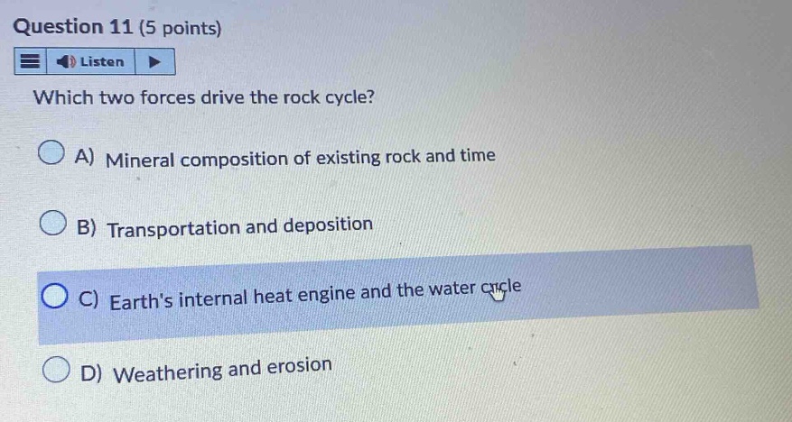question 11 (5 points) listen which two forces drive the rock cycle? a) mineral composition of existing rock and time b) transportation and deposition c) earths internal heat engine and the water cycle d) weathering and erosion