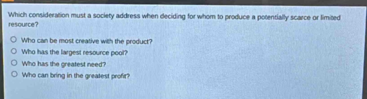 which consideration must a society address when deciding for whom to produce a potentially scarce or limited resource?\no who can be most creative with the product?\no who has the largest resource pool?\no who has the greatest need?\no who can bring in the greatest profit?