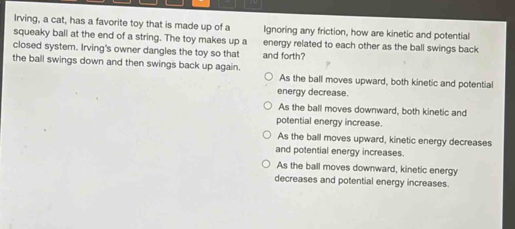 irving, a cat, has a favorite toy that is made up of a squeaky ball at the end of a string. the toy makes up a closed system. irvings owner dangles the toy so that the ball swings down and then swings back up again. ignoring any friction, how are kinetic and potential energy related to each other as the ball swings back and forth? as the ball moves upward, both kinetic and potential energy decrease. as the ball moves downward, both kinetic and potential energy increase. as the ball moves upward, kinetic energy decreases and potential energy increases. as the ball moves downward, kinetic energy decreases and potential energy increases.