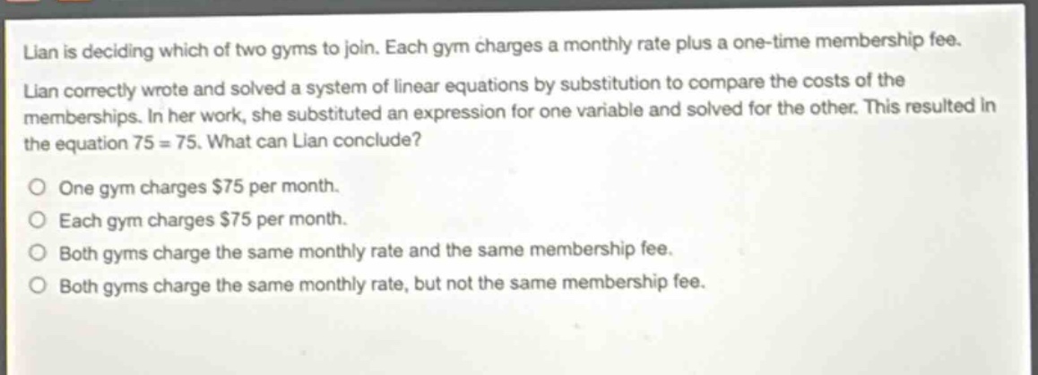 lian is deciding which of two gyms to join. each gym charges a monthly rate plus a one - time membership fee. lian correctly wrote and solved a system of linear equations by substitution to compare the costs of the memberships. in her work, she substituted an expression for one variable and solved for the other. this resulted in the equation 75 = 75. what can lian conclude? one gym charges $75 per month. each gym charges $75 per month. both gyms charge the same monthly rate and the same membership fee. both gyms charge the same monthly rate, but not the same membership fee.