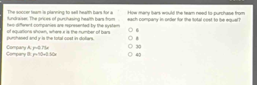 the soccer team is planning to sell health bars for a fundraiser. the prices of purchasing health bars from two different companies are represented by the system of equations shown, where x is the number of bars purchased and y is the total cost in dollars. company a: y = 0.75x company b: y = 10 + 0.50x how many bars would the team need to purchase from each company in order for the total cost to be equal? 6 8 30 40