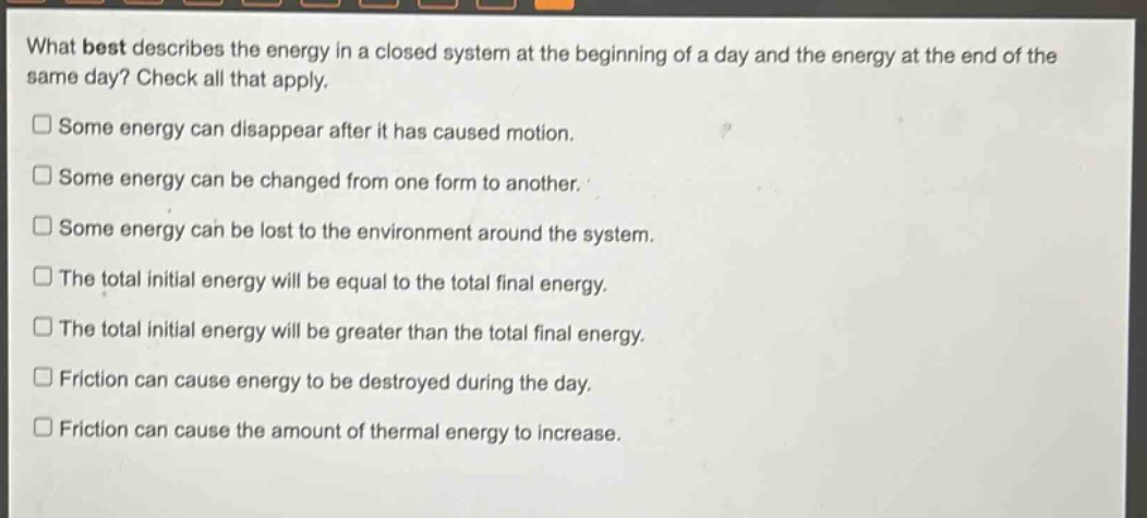 what best describes the energy in a closed system at the beginning of a day and the energy at the end of the same day? check all that apply. some energy can disappear after it has caused motion. some energy can be changed from one form to another. some energy can be lost to the environment around the system. the total initial energy will be equal to the total final energy. the total initial energy will be greater than the total final energy. friction can cause energy to be destroyed during the day. friction can cause the amount of thermal energy to increase.