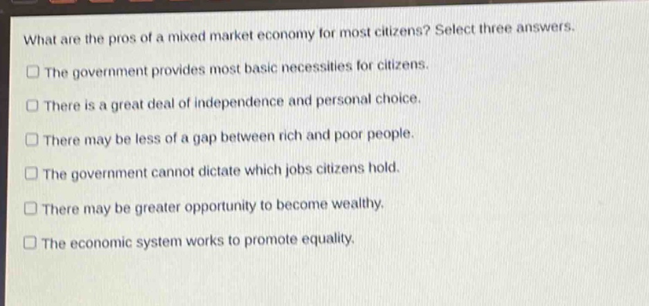 what are the pros of a mixed market economy for most citizens? select three answers. the government provides most basic necessities for citizens. there is a great deal of independence and personal choice. there may be less of a gap between rich and poor people. the government cannot dictate which jobs citizens hold. there may be greater opportunity to become wealthy. the economic system works to promote equality.