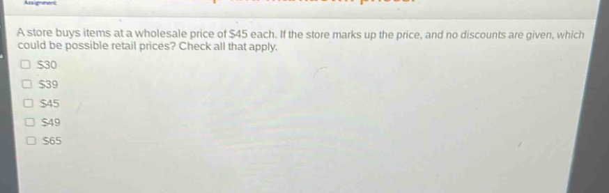 a store buys items at a wholesale price of $45 each. if the store marks up the price, and no discounts are given, which could be possible retail prices? check all that apply. $30 $39 $45 $49 $65