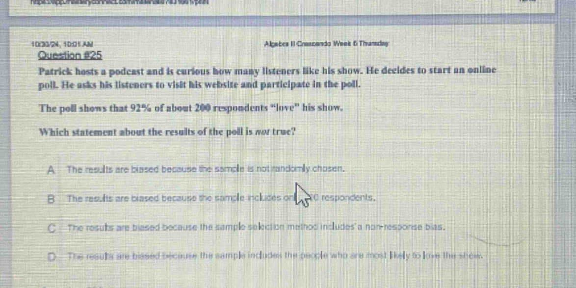 10/3/20, 10:01 am algebra ii cmascada week 8 thursday question #25 patrick hosts a podcast and is curious how many listeners like his show. he decides to start an online poll. he asks his listeners to visit his website and participate in the poll. the poll shows that 92% of about 200 respondents “love” his show. which statement about the results of the poll is not true? a the results are biased because the sample is not randomly chosen. b the results are biased because the sample includes only respondents. c the results are biased because the sample selection method includes a non - response bias. d the results are biased because the sample includes the people who are most likely to love the show.