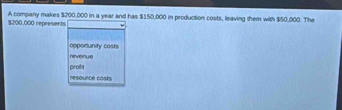 a company makes $200,000 in a year and has $150,000 in production costs, leaving them with $50,000. the $200,000 represents opportunity costs revenue profit resource costs