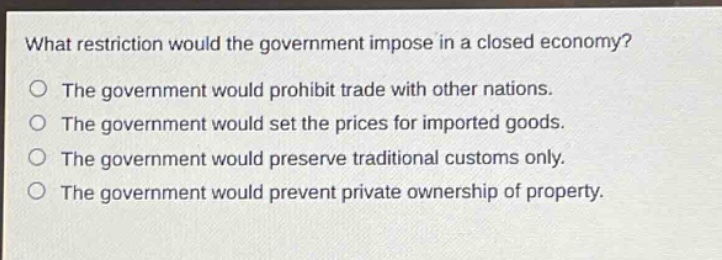 what restriction would the government impose in a closed economy? the government would prohibit trade with other nations. the government would set the prices for imported goods. the government would preserve traditional customs only. the government would prevent private ownership of property.