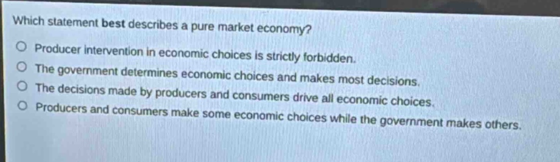 which statement best describes a pure market economy? producer intervention in economic choices is strictly forbidden. the government determines economic choices and makes most decisions. the decisions made by producers and consumers drive all economic choices. producers and consumers make some economic choices while the government makes others.
