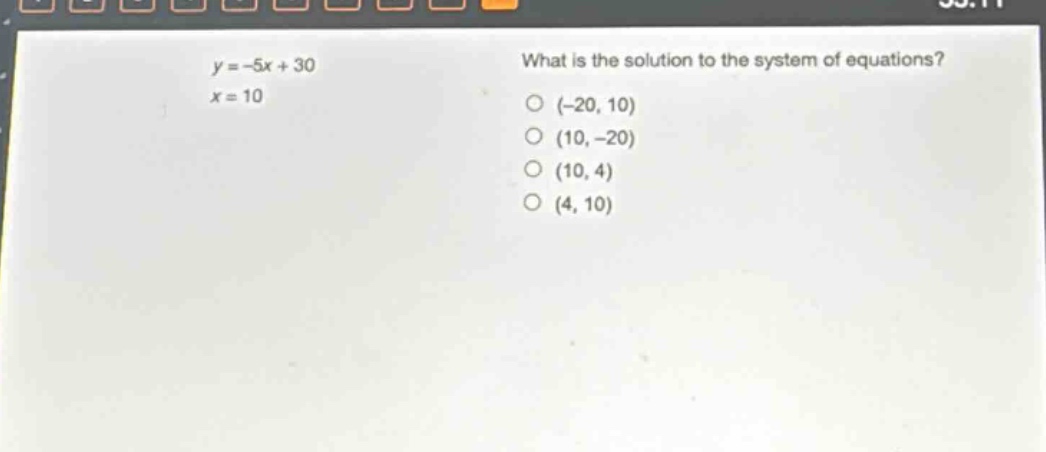 y = -5x + 30\nx = 10\nwhat is the solution to the system of equations?\n(-20, 10)\n(10, -20)\n(10, 4)\n(4, 10)