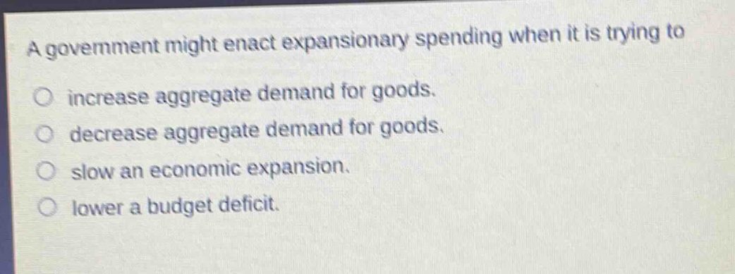 a government might enact expansionary spending when it is trying to\no increase aggregate demand for goods.\no decrease aggregate demand for goods.\no slow an economic expansion.\no lower a budget deficit.