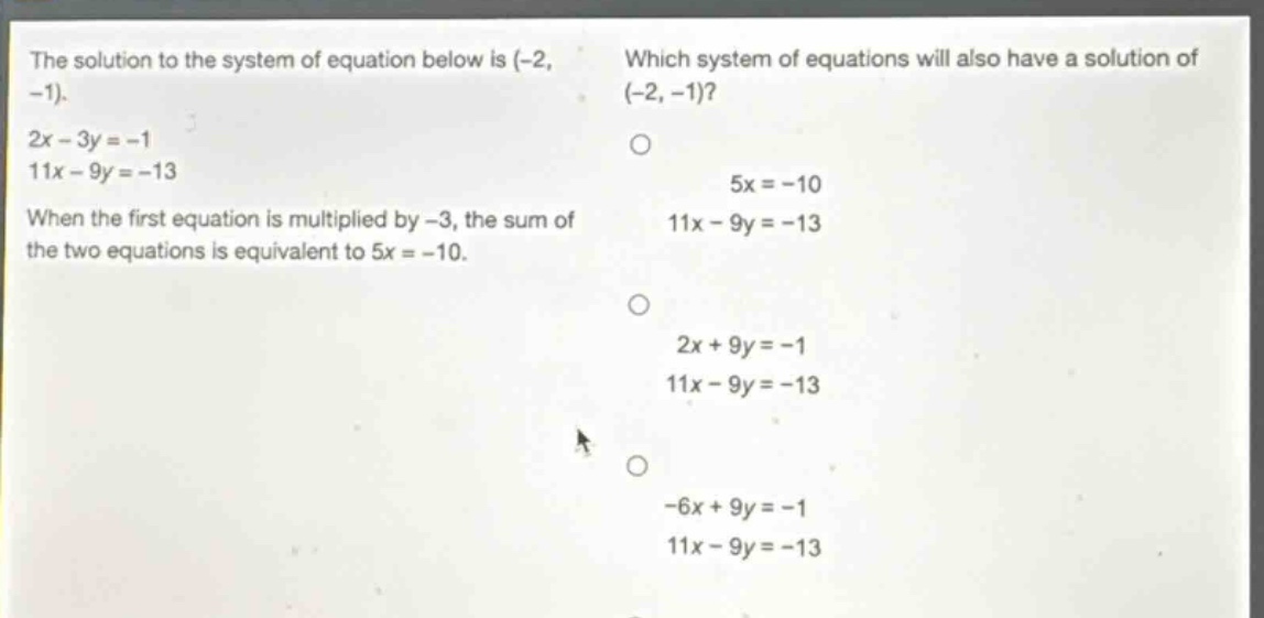 the solution to the system of equation below is (-2, -1). 2x - 3y = -1 11x - 9y = -13 when the first equation is multiplied by -3, the sum of the two equations is equivalent to 5x = -10. which system of equations will also have a solution of (-2, -1)? 5x = -10 11x - 9y = -13 2x + 9y = -1 11x - 9y = -13 -6x + 9y = -1 11x - 9y = -13