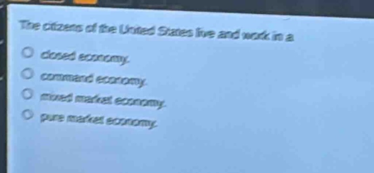 the citizens of the united states live and work in a\nclosed economy.\ncommand economy.\nmixed market economy.\npure market economy.