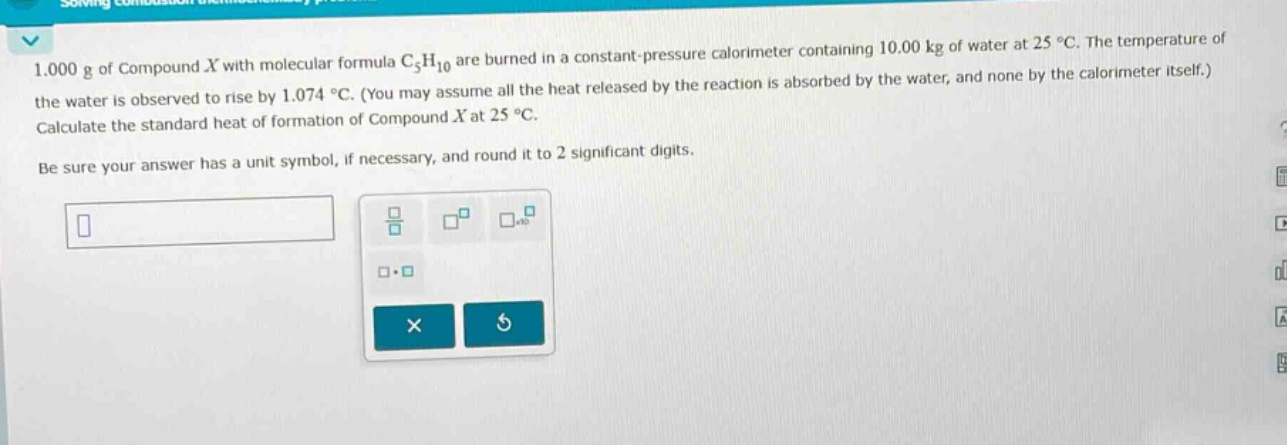 1.000 g of compound x with molecular formula c₅h₁₀ are burned in a constant - pressure calorimeter containing 10.00 kg of water at 25 °c. the temperature of the water is observed to rise by 1.074 °c. (you may assume all the heat released by the reaction is absorbed by the water, and none by the calorimeter itself.) calculate the standard heat of formation of compound x at 25 °c. be sure your answer has a unit symbol, if necessary, and round it to 2 significant digits.
