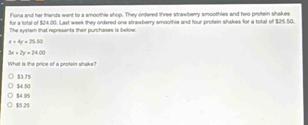 fiona and her friends went to a smoothie shop. they ordered three strawberry smoothies and two protein shakes for a total of $24.00. last week they ordered one strawberry smoothie and four protein shakes for a total of $25.50. the system that represents their purchases is below. x + 4y = 25.50 3x + 2y = 24.00 what is the price of a protein shake? $3.75 $4.50 $4.95 $5.25