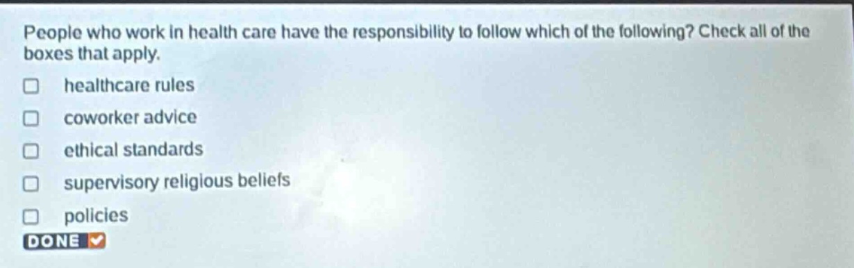 people who work in health care have the responsibility to follow which of the following? check all of the boxes that apply. healthcare rules coworker advice ethical standards supervisory religious beliefs policies done