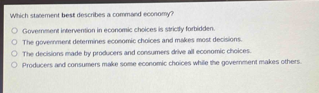 which statement best describes a command economy? government intervention in economic choices is strictly forbidden. the government determines economic choices and makes most decisions. the decisions made by producers and consumers drive all economic choices. producers and consumers make some economic choices while the government makes others.