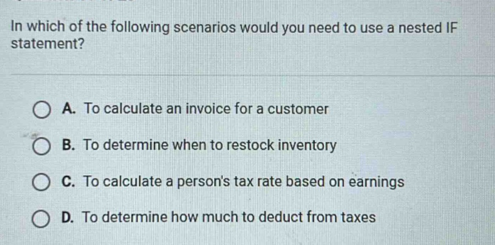 in which of the following scenarios would you need to use a nested if statement? a. to calculate an invoice for a customer b. to determine when to restock inventory c. to calculate a persons tax rate based on earnings d. to determine how much to deduct from taxes