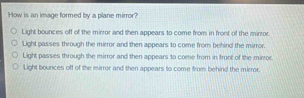 how is an image formed by a plane mirror?\nlight bounces off of the mirror and then appears to come from in front of the mirror.\nlight passes through the mirror and then appears to come from behind the mirror.\nlight passes through the mirror and then appears to come from in front of the mirror.\nlight bounces off of the mirror and then appears to come from behind the mirror.