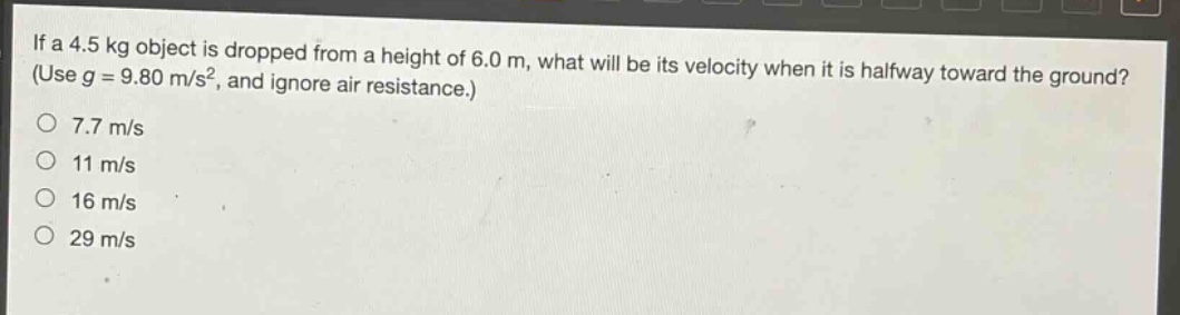 if a 4.5 kg object is dropped from a height of 6.0 m, what will be its velocity when it is halfway toward the ground? (use g = 9.80 m/s², and ignore air resistance.)\n7.7 m/s\n11 m/s\n16 m/s\n29 m/s