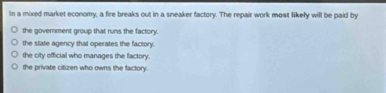 in a mixed market economy, a fire breaks out in a sneaker factory. the repair work most likely will be paid by the government group that runs the factory. the state agency that operates the factory. the city official who manages the factory. the private citizen who owns the factory.