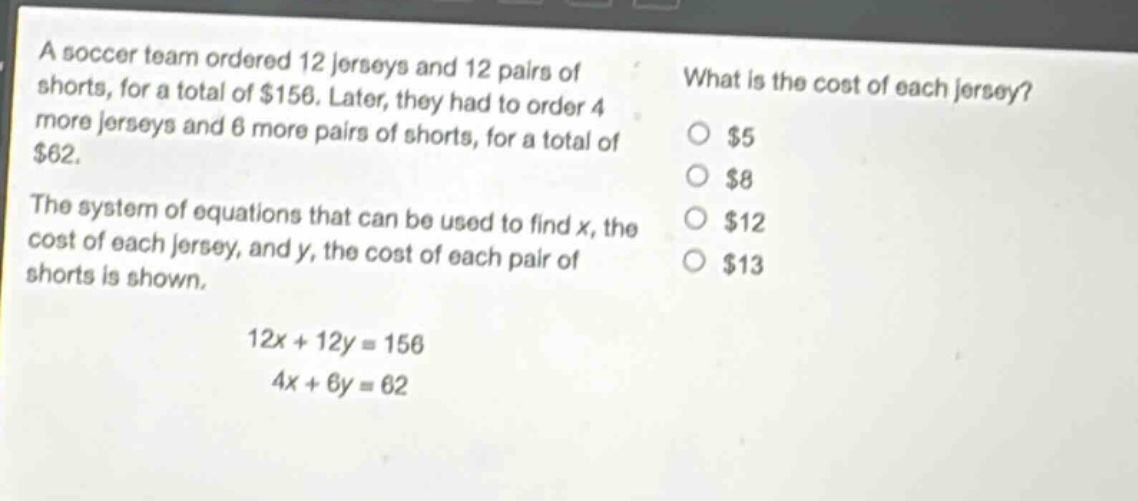 a soccer team ordered 12 jerseys and 12 pairs of shorts, for a total of $156. later, they had to order 4 more jerseys and 6 more pairs of shorts, for a total of $62. the system of equations that can be used to find x, the cost of each jersey, and y, the cost of each pair of shorts is shown. 12x + 12y = 156 4x + 6y = 62 what is the cost of each jersey? $5 $8 $12 $13