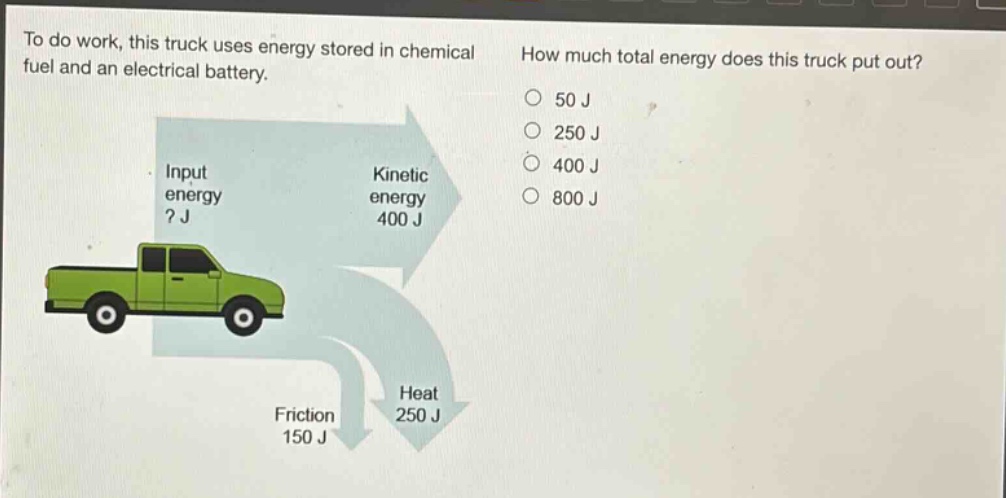 to do work, this truck uses energy stored in chemical fuel and an electrical battery. how much total energy does this truck put out? input energy? j kinetic energy 400 j friction 150 j heat 250 j 50 j 250 j 400 j 800 j
