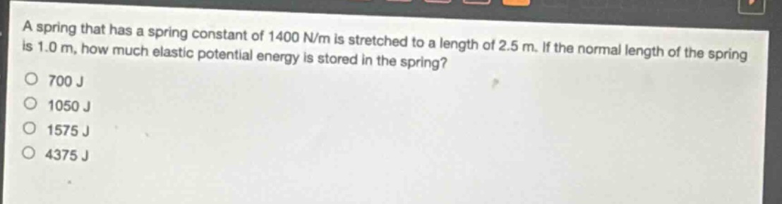 a spring that has a spring constant of 1400 n/m is stretched to a length of 2.5 m. if the normal length of the spring is 1.0 m, how much elastic potential energy is stored in the spring?\n700 j\n1050 j\n1575 j\n4375 j