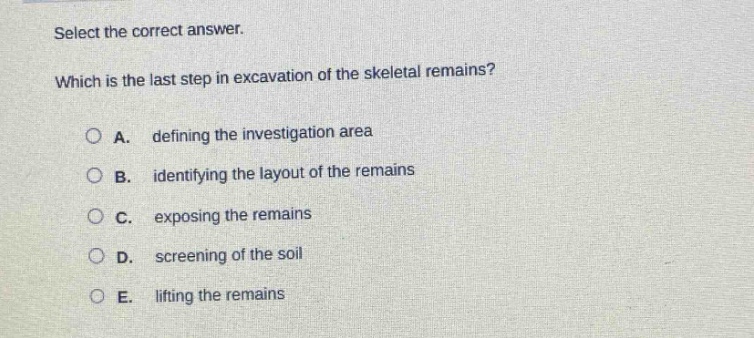 select the correct answer. which is the last step in excavation of the skeletal remains? a. defining the investigation area b. identifying the layout of the remains c. exposing the remains d. screening of the soil e. lifting the remains