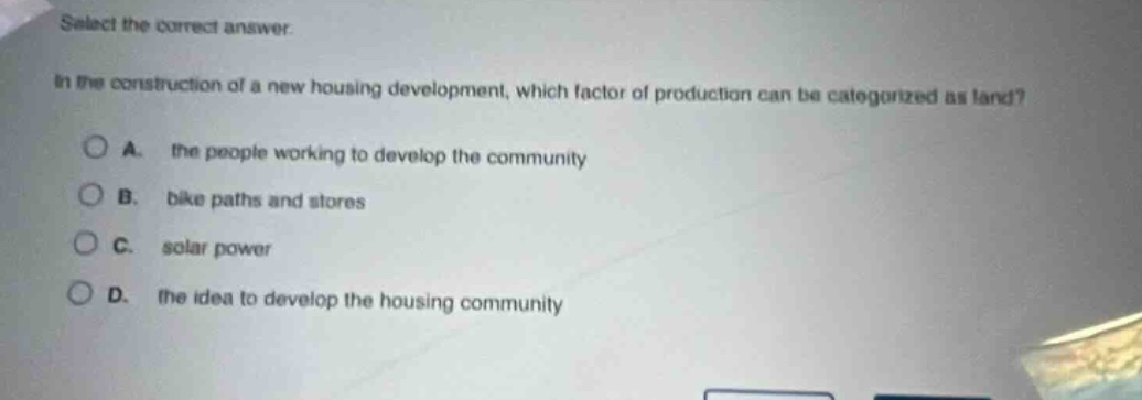 select the correct answer. in the construction of a new housing development, which factor of production can be categorized as land? a. the people working to develop the community b. bike paths and stores c. solar power d. the idea to develop the housing community