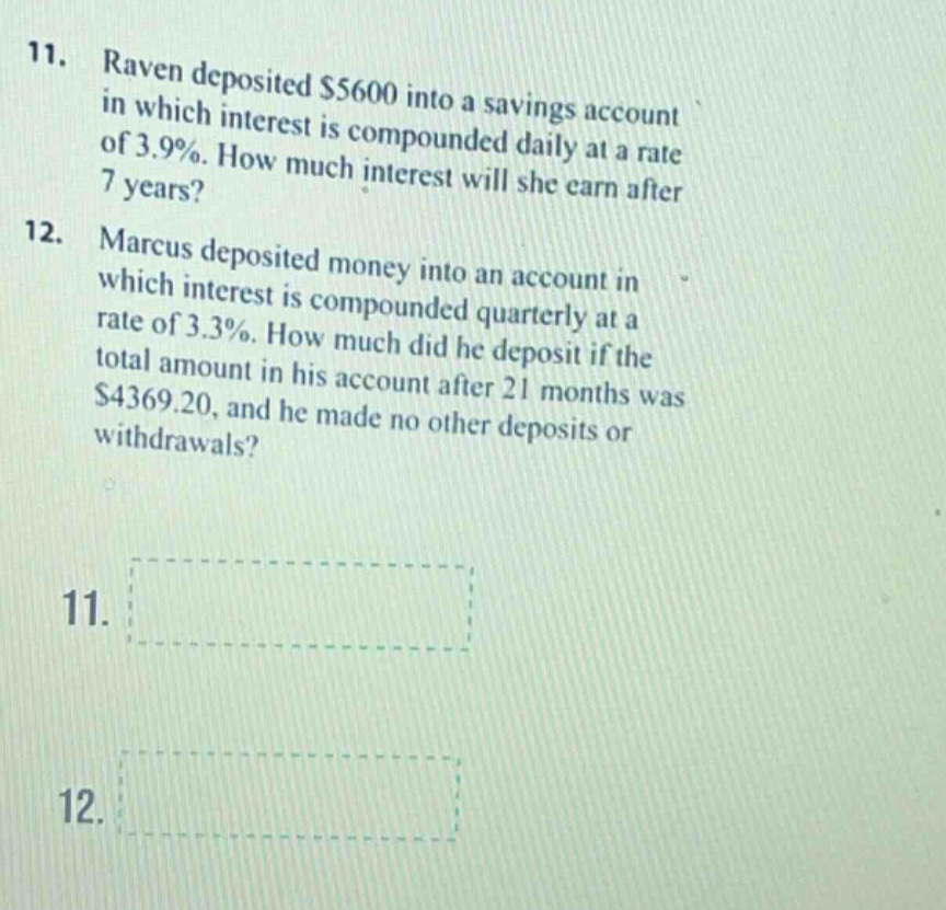 11. raven deposited $5600 into a savings account in which interest is compounded daily at a rate of 3.9%. how much interest will she earn after 7 years? 12. marcus deposited money into an account in which interest is compounded quarterly at a rate of 3.3%. how much did he deposit if the total amount in his account after 21 months was $4369.20, and he made no other deposits or withdrawals? 11. 12.