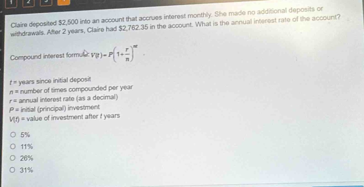 claire deposited $2,500 into an account that accrues interest monthly. she made no additional deposits or withdrawals. after 2 years, claire had $2,762.35 in the account. what is the annual interest rate of the account? compound interest formula: v(t)=p(1 + r/n)^(nt) t = years since initial deposit n = number of times compounded per year r = annual interest rate (as a decimal) p = initial (principal) investment v(t) = value of investment after t years 5% 11% 26% 31%