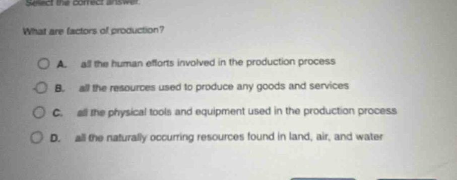 select the correct answer. what are factors of production? a. all the human efforts involved in the production process b. all the resources used to produce any goods and services c. all the physical tools and equipment used in the production process d. all the naturally occurring resources found in land, air, and water