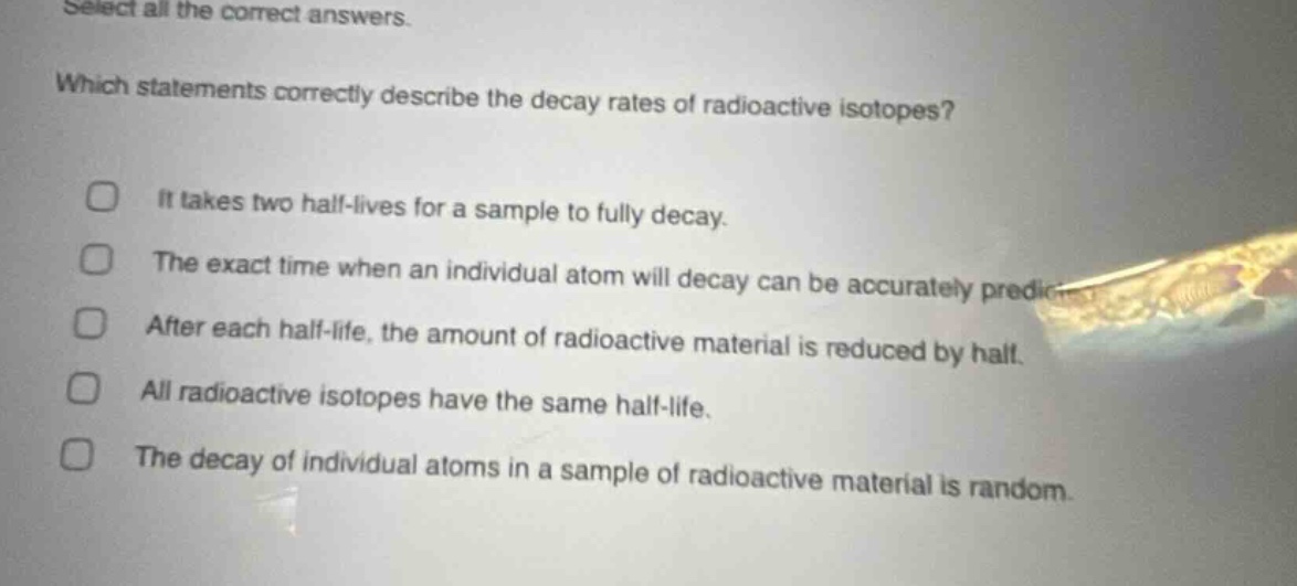 select all the correct answers. which statements correctly describe the decay rates of radioactive isotopes? it takes two half - lives for a sample to fully decay. the exact time when an individual atom will decay can be accurately predicted. after each half - life, the amount of radioactive material is reduced by half. all radioactive isotopes have the same half - life. the decay of individual atoms in a sample of radioactive material is random.