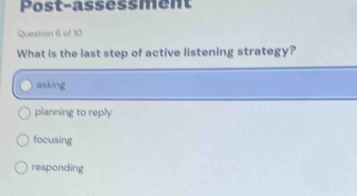 post - assessment\nquestion 6 of 10\nwhat is the last step of active listening strategy?\nasking\nplanning to reply\nfocusing\nresponding
