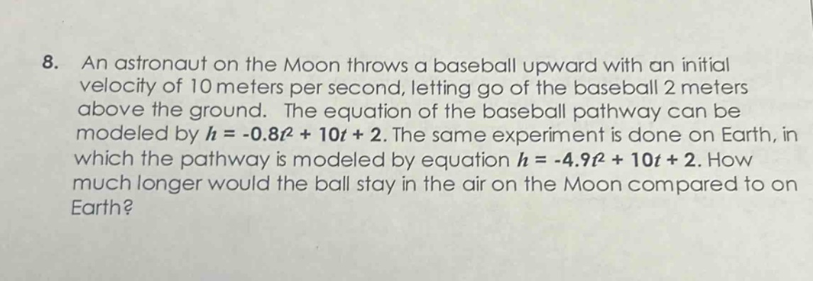 8. an astronaut on the moon throws a baseball upward with an initial velocity of 10 meters per second, letting go of the baseball 2 meters above the ground. the equation of the baseball pathway can be modeled by h = -0.8t² + 10t + 2. the same experiment is done on earth, in which the pathway is modeled by equation h = -4.9t² + 10t + 2. how much longer would the ball stay in the air on the moon compared to on earth?