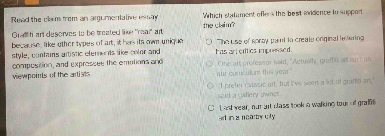 read the claim from an argumentative essay. graffiti art deserves to be treated like \real\ art because, like other types of art, it has its own unique style, contains artistic elements like color and composition, and expresses the emotions and viewpoints of the artists. which statement offers the best evidence to support the claim? the use of spray paint to create original lettering has art critics impressed. one art professor said, actually, graffiti art isnt on our curriculum this year. i prefer classic art, but ive seen a lot of graffiti art, said a gallery owner. last year, our art class took a walking tour of graffiti art in a nearby city.