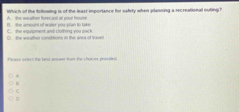 which of the following is of the least importance for safety when planning a recreational outing? a. the weather forecast at your house b. the amount of water you plan to take c. the equipment and clothing you pack d. the weather conditions in the area of travel please select the best answer from the choices provided. o a o b o c o d