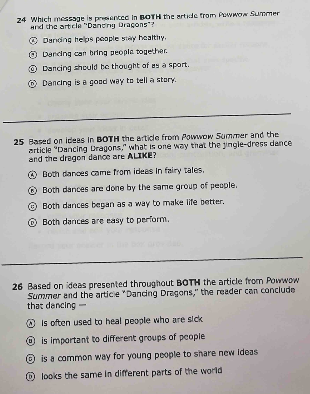24 which message is presented in both the article from powwow summer and the article “dancing dragons”? a dancing helps people stay healthy. b dancing can bring people together. c dancing should be thought of as a sport. d dancing is a good way to tell a story. 25 based on ideas in both the article from powwow summer and the article “dancing dragons,” what is one way that the jingle - dress dance and the dragon dance are alike? a both dances came from ideas in fairy tales. b both dances are done by the same group of people. c both dances began as a way to make life better. d both dances are easy to perform. 26 based on ideas presented throughout both the article from powwow summer and the article “dancing dragons,” the reader can conclude that dancing — a is often used to heal people who are sick b is important to different groups of people c is a common way for young people to share new ideas d looks the same in different parts of the world
