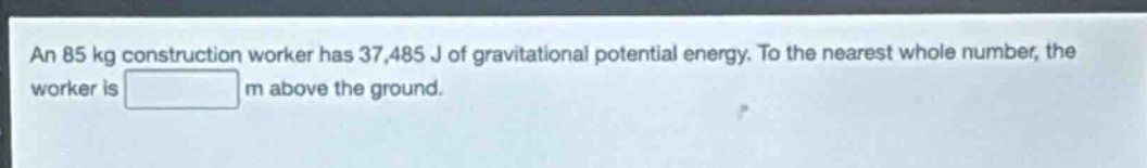 an 85 kg construction worker has 37,485 j of gravitational potential energy. to the nearest whole number, the worker is m above the ground.