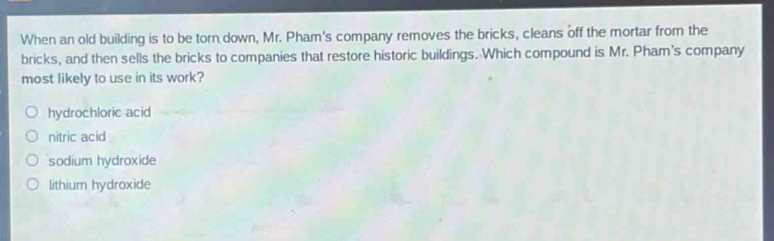 when an old building is to be torn down, mr. phams company removes the bricks, cleans off the mortar from the bricks, and then sells the bricks to companies that restore historic buildings. which compound is mr. phams company most likely to use in its work?\nhydrochloric acid\nnitric acid\nsodium hydroxide\nlithium hydroxide