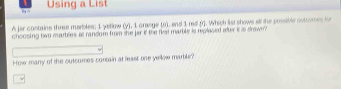 a jar contains three marbles; 1 yellow (y), 1 orange (o), and 1 red (r). which list shows all the possible outcomes for choosing two marbles at random from the jar if the first marble is replaced after it is drawn? how many of the outcomes contain at least one yellow marble?