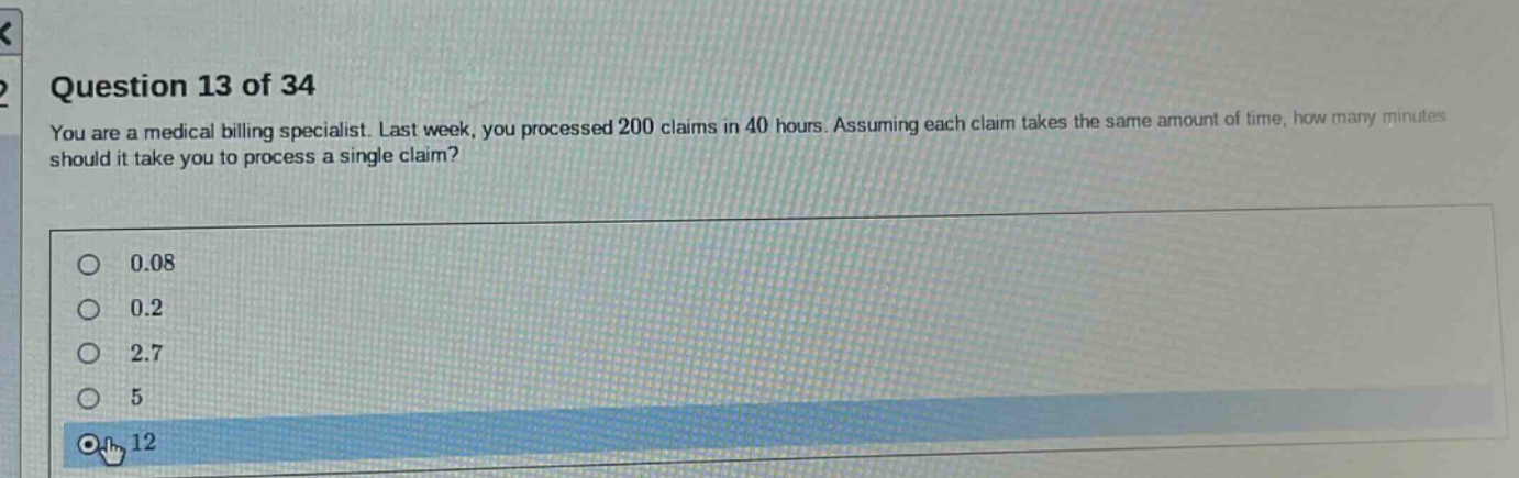 question 13 of 34 you are a medical billing specialist. last week, you processed 200 claims in 40 hours. assuming each claim takes the same amount of time, how many minutes should it take you to process a single claim? 0.08 0.2 2.7 5 12