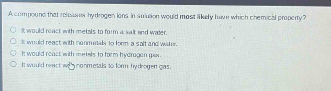a compound that releases hydrogen ions in solution would most likely have which chemical property? it would react with metals to form a salt and water. it would react with nonmetals to form a salt and water. it would react with metals to form hydrogen gas. it would react with nonmetals to form hydrogen gas.