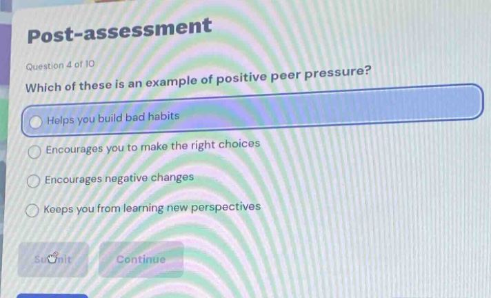 post - assessment\nquestion 4 of 10\nwhich of these is an example of positive peer pressure?\nhelps you build bad habits\nencourages you to make the right choices\nencourages negative changes\nkeeps you from learning new perspectives