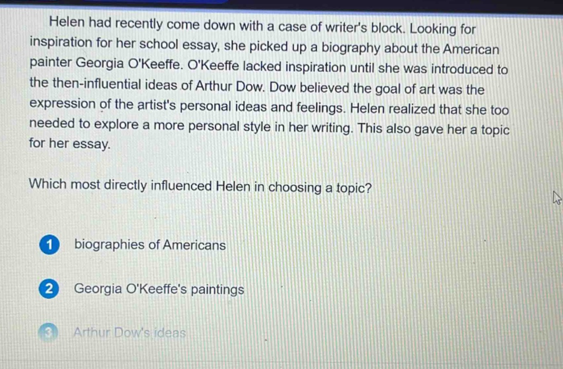 helen had recently come down with a case of writers block. looking for inspiration for her school essay, she picked up a biography about the american painter georgia okeeffe. okeeffe lacked inspiration until she was introduced to the then - influential ideas of arthur dow. dow believed the goal of art was the expression of the artists personal ideas and feelings. helen realized that she too needed to explore a more personal style in her writing. this also gave her a topic for her essay. which most directly influenced helen in choosing a topic? 1 biographies of americans 2 georgia okeeffes paintings 3 arthur dows ideas