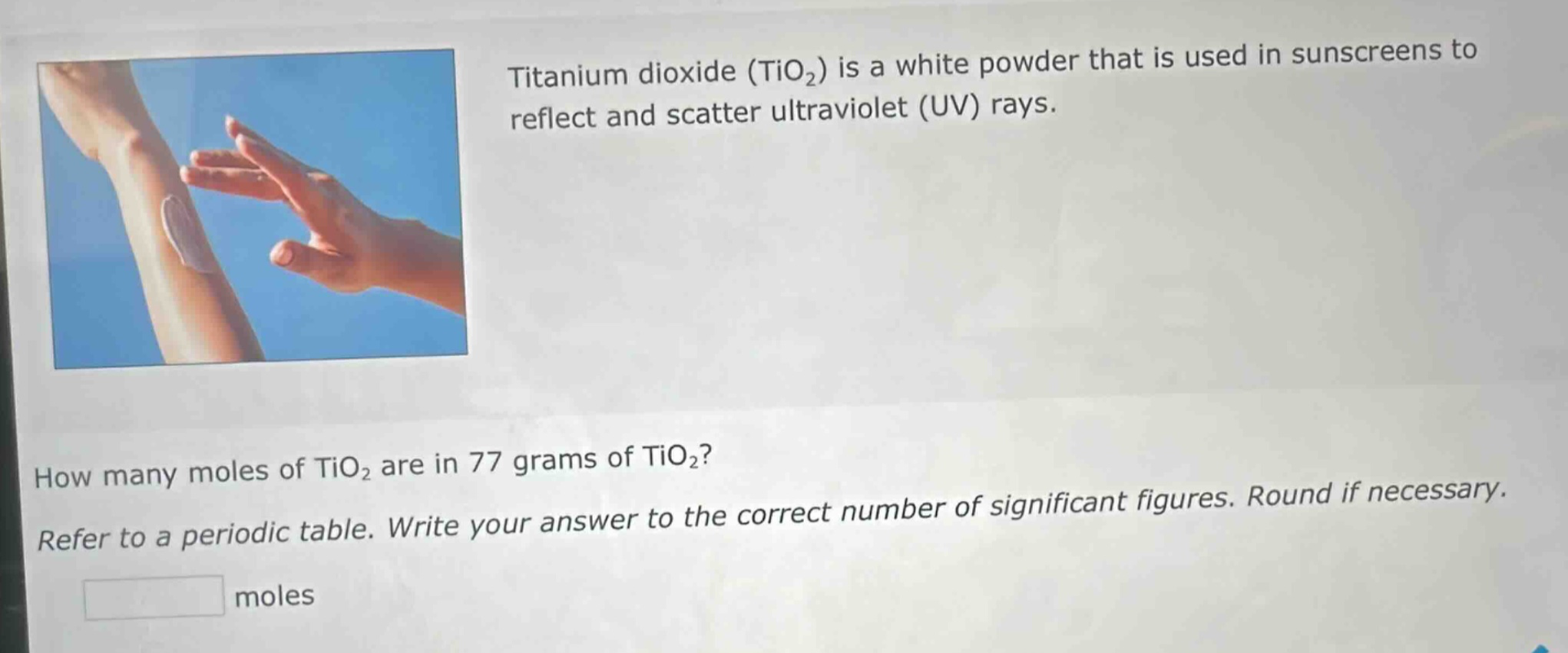 titanium dioxide (tio₂) is a white powder that is used in sunscreens to reflect and scatter ultraviolet (uv) rays. how many moles of tio₂ are in 77 grams of tio₂? refer to a periodic table. write your answer to the correct number of significant figures. round if necessary. moles