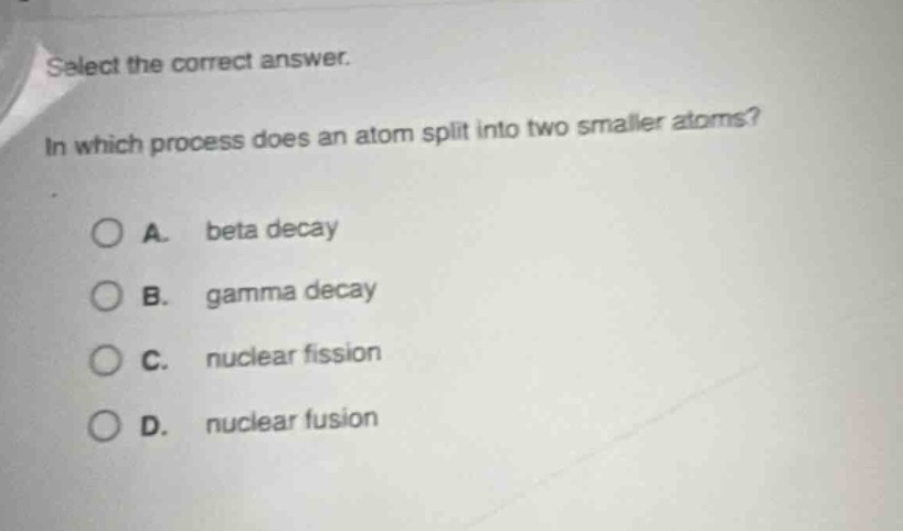 select the correct answer. in which process does an atom split into two smaller atoms? a. beta decay b. gamma decay c. nuclear fission d. nuclear fusion